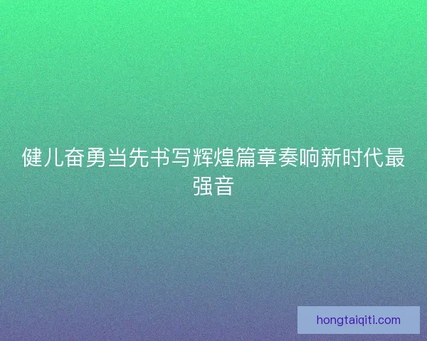健儿奋勇当先书写辉煌篇章奏响新时代最强音