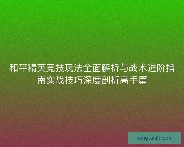 和平精英竞技玩法全面解析与战术进阶指南实战技巧深度剖析高手篇