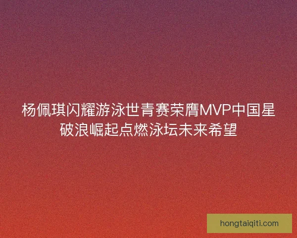 杨佩琪闪耀游泳世青赛荣膺MVP中国星破浪崛起点燃泳坛未来希望