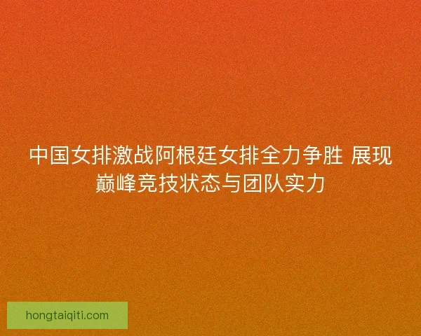 中国女排激战阿根廷女排全力争胜 展现巅峰竞技状态与团队实力