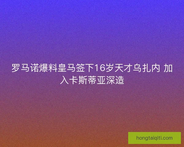 罗马诺爆料皇马签下16岁天才乌扎内 加入卡斯蒂亚深造
