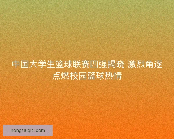 中国大学生篮球联赛四强揭晓 激烈角逐点燃校园篮球热情