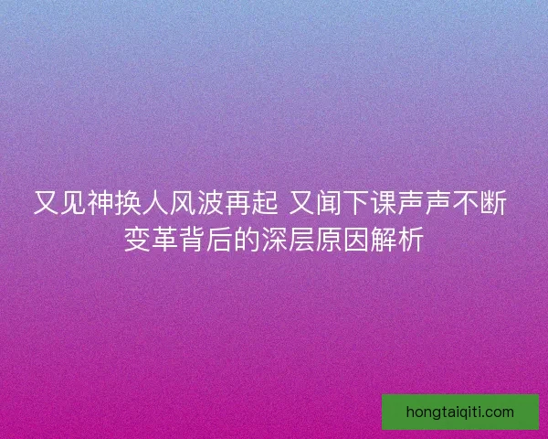 又见神换人风波再起 又闻下课声声不断 变革背后的深层原因解析